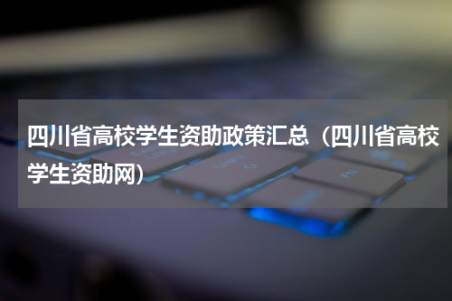 四川省高校学生资助政策汇总（四川省高校学生资助网）