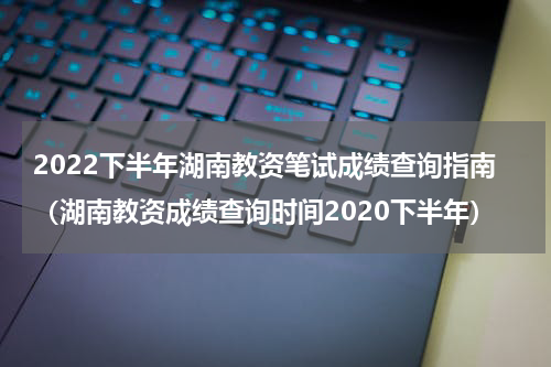 2022下半年湖南教资笔试成绩查询指南（湖南教资成绩查询时间2020下半年）