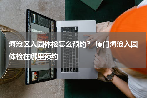 海沧区入园体检怎么预约？ 厦门海沧入园体检在哪里预约