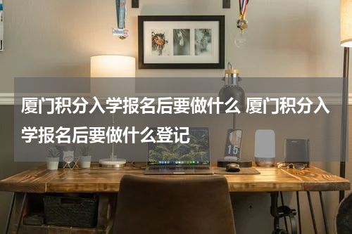 厦门积分入学报名后要做什么 厦门积分入学报名后要做什么登记