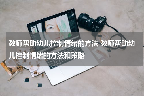 教师帮助幼儿控制情绪的方法 教师帮助幼儿控制情绪的方法和策略