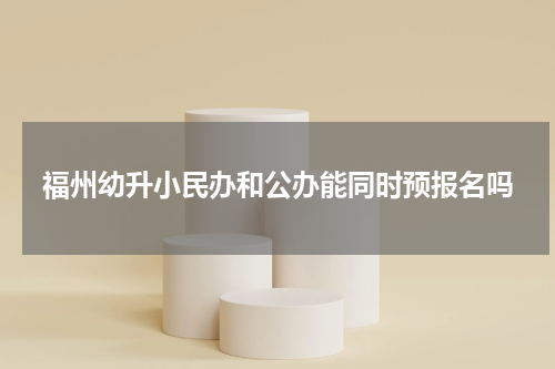 福州幼升小民办和公办能同时预报名吗