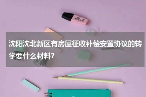 沈阳沈北新区有房屋征收补偿安置协议的转学要什么材料？
