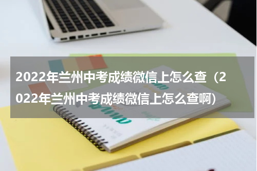 2022年兰州中考成绩微信上怎么查（2022年兰州中考成绩微信上怎么查啊）