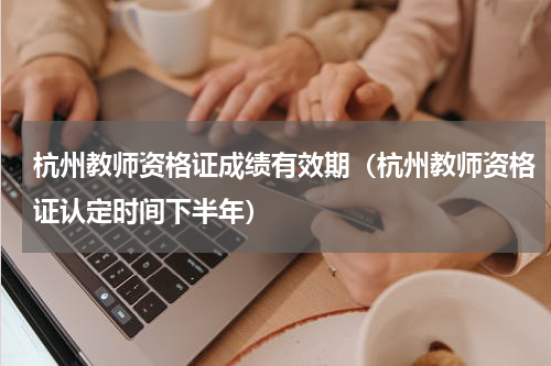 杭州教师资格证成绩有效期（杭州教师资格证认定时间下半年）