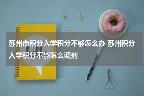 苏州市积分入学积分不够怎么办 苏州积分入学积分不够怎么调剂