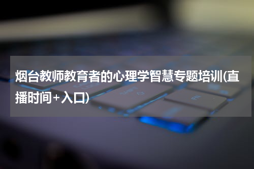烟台教师教育者的心理学智慧专题培训(直播时间+入口)