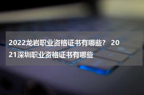 2022龙岩职业资格证书有哪些？ 2021深圳职业资格证书有哪些