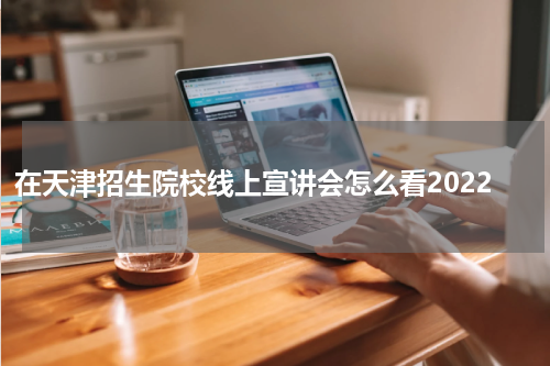 在天津招生院校线上宣讲会怎么看2022