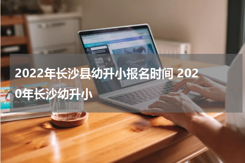 2022年长沙县幼升小报名时间 2020年长沙幼升小