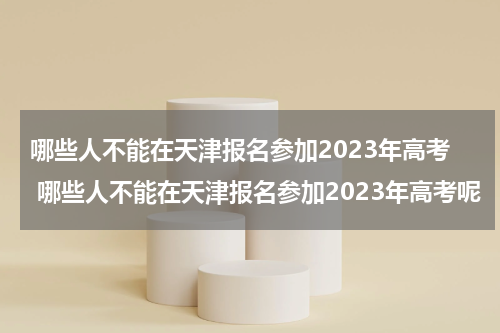 哪些人不能在天津报名参加2023年高考 哪些人不能在天津报名参加2023年高考呢