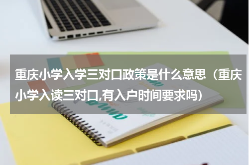 重庆小学入学三对口政策是什么意思（重庆小学入读三对口,有入户时间要求吗）