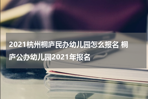 2021杭州桐庐民办幼儿园怎么报名 桐庐公办幼儿园2021年报名