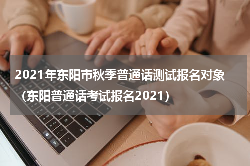 2021年东阳市秋季普通话测试报名对象（东阳普通话考试报名2021）