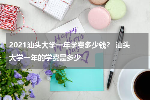 2021汕头大学一年学费多少钱？ 汕头大学一年的学费是多少