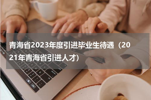 青海省2023年度引进毕业生待遇（2021年青海省引进人才）