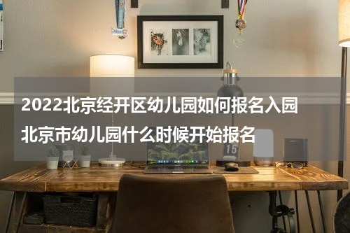 2022北京经开区幼儿园如何报名入园 北京市幼儿园什么时候开始报名