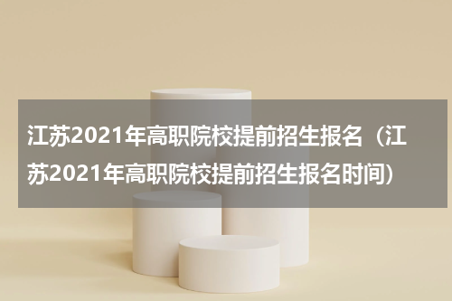 江苏2021年高职院校提前招生报名（江苏2021年高职院校提前招生报名时间）