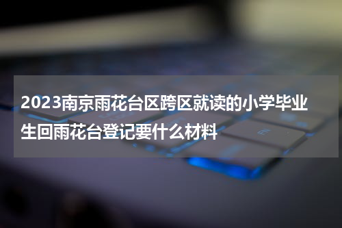 2023南京雨花台区跨区就读的小学毕业生回雨花台登记要什么材料