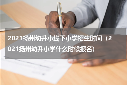 2021扬州幼升小线下小学招生时间（2021扬州幼升小学什么时候报名）