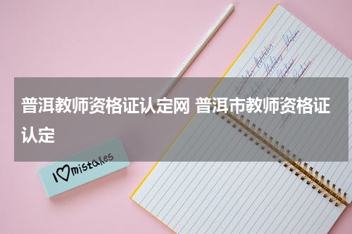 普洱教师资格证认定网 普洱市教师资格证认定