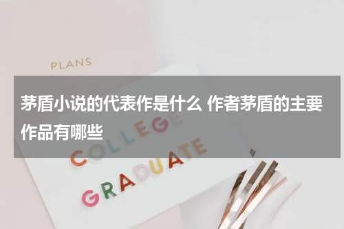 茅盾小说的代表作是什么 作者茅盾的主要作品有哪些