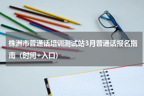株洲市普通话培训测试站3月普通话报名指南（时间+入口）