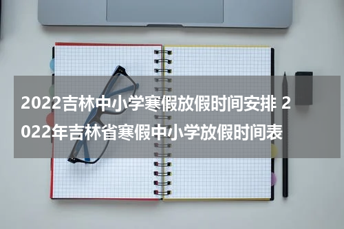 2022吉林中小学寒假放假时间安排 2022年吉林省寒假中小学放假时间表