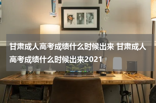 甘肃成人高考成绩什么时候出来 甘肃成人高考成绩什么时候出来2021