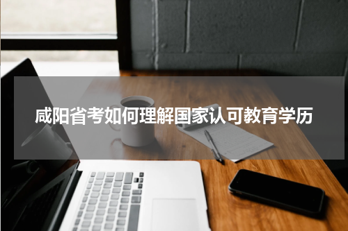 咸阳省考如何理解国家认可教育学历