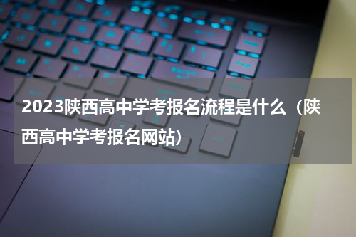 2023陕西高中学考报名流程是什么（陕西高中学考报名网站）