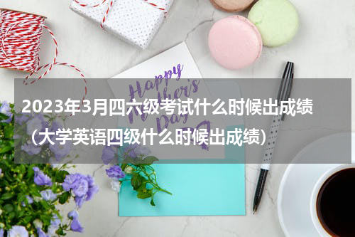2023年3月四六级考试什么时候出成绩（大学英语四级什么时候出成绩）