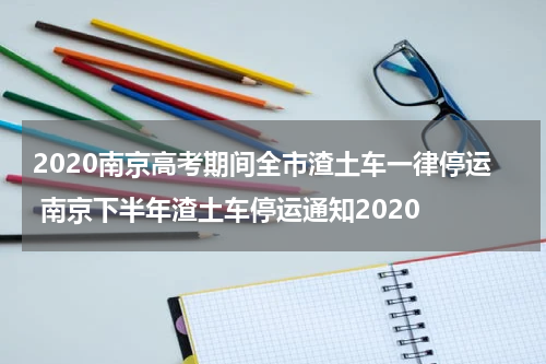 2020南京高考期间全市渣土车一律停运 南京下半年渣土车停运通知2020