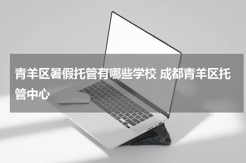 青羊区暑假托管有哪些学校 成都青羊区托管中心