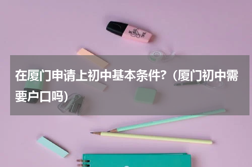 在厦门申请上初中基本条件?（厦门初中需要户口吗）