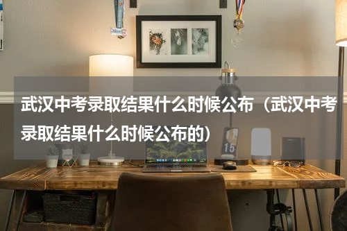 武汉中考录取结果什么时候公布（武汉中考录取结果什么时候公布的）