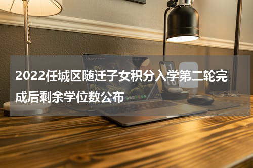 2022任城区随迁子女积分入学第二轮完成后剩余学位数公布