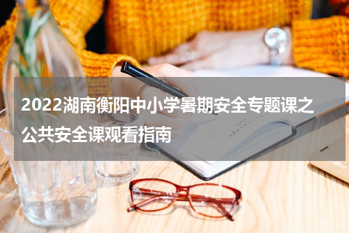 2022湖南衡阳中小学暑期安全专题课之公共安全课观看指南