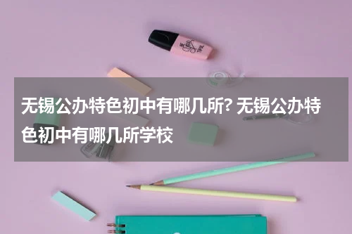 无锡公办特色初中有哪几所? 无锡公办特色初中有哪几所学校