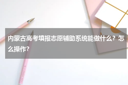 内蒙古高考填报志愿辅助系统能做什么？怎么操作？