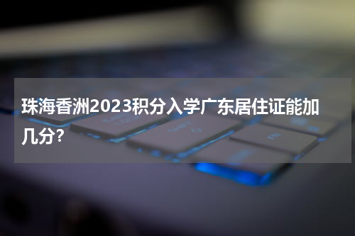 珠海香洲2023积分入学广东居住证能加几分？