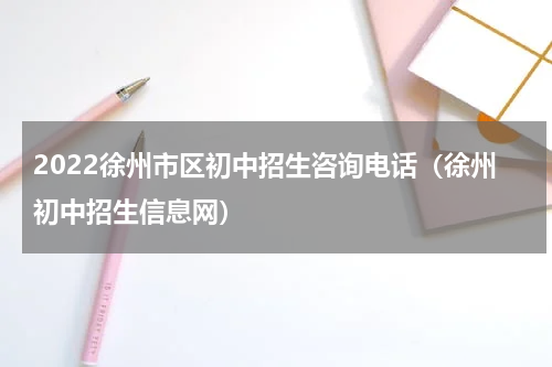 2022徐州市区初中招生咨询电话（徐州初中招生信息网）