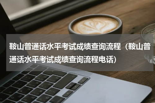 鞍山普通话水平考试成绩查询流程（鞍山普通话水平考试成绩查询流程电话）