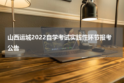 山西运城2022自学考试实践性环节报考公告