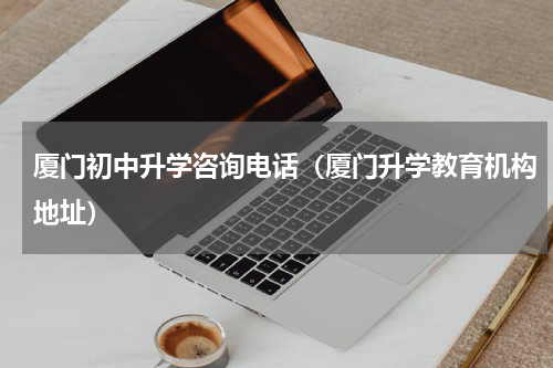 厦门初中升学咨询电话（厦门升学教育机构地址）