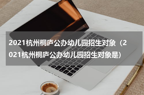2021杭州桐庐公办幼儿园招生对象（2021杭州桐庐公办幼儿园招生对象是）