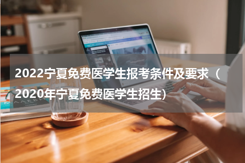 2022宁夏免费医学生报考条件及要求（2020年宁夏免费医学生招生）