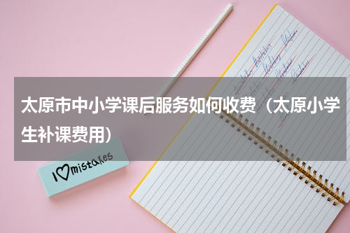 太原市中小学课后服务如何收费（太原小学生补课费用）