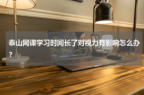 泰山网课学习时间长了对视力有影响怎么办？