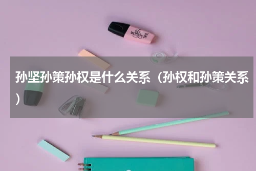 孙坚孙策孙权是什么关系（孙权和孙策关系）